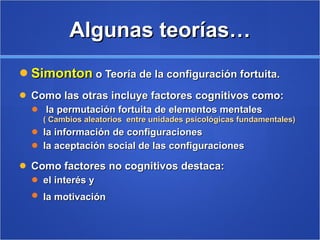 Algunas teorías… Simonton  o Teoría de la configuración fortuita. Como las otras incluye factores cognitivos como: la permutación fortuita de elementos mentales  ( Cambios aleatorios  entre unidades psicológicas fundamentales) la información de configuraciones la aceptación social de las configuraciones  Como factores no cognitivos destaca: el interés y  la motivación  