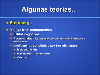 Algunas teorías… Sternberg : Incluye tres  componentes:  Estilos cognitivos Personalidad  ( los aspectos de la motivación intrínseca e extrínseca) Inteligencia : constituída por tres elementos: Metacognición Habilidades intelectuales Contexto  