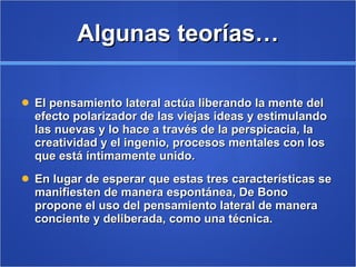 Algunas teorías… El pensamiento lateral actúa liberando la mente del efecto polarizador de las viejas ideas y estimulando las nuevas y lo hace a través de la perspicacia, la creatividad y el ingenio, procesos mentales con los que está íntimamente unido.  En lugar de esperar que estas tres características se manifiesten de manera espontánea, De Bono propone el uso del pensamiento lateral de manera conciente y deliberada, como una técnica. 