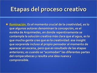 Etapas del proceso creativo Iluminación.  Es el momento crucial de la creatividad, es lo que algunos autores denominan la concepción, es el eureka de Arquímedes, en donde repentinamente se contempla la solución creativa más clara que el agua, es lo que mucha gente cree que es la creatividad: ese insight que sorprende incluso al propio pensador al momento de aparecer en escena, pero que es resultado de las etapas anteriores; es cuando se "acomodan" las diferentes partes del rompecabezas y resulta una idea nueva y comprensible. 