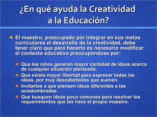 ¿En qué ayuda la Creatividad  a la Educación? El maestro, preocupado por integrar en sus metas curriculares el desarrollo de la creatividad, debe tener claro que para hacerlo es necesario modificar el contexto educativo preocupándose por: Que los niños generen mayor cantidad de ideas acerca de cualquier situación planteada. Que exista mayor libertad para expresar todas las ideas, por muy descabelladas que suenen. Invitarlos a que piensen ideas diferentes a las acostumbradas. Que busquen ideas poco comunes para resolver los requerimientos que les hace el propio maestro. 