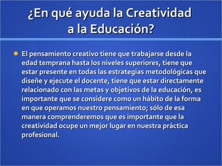 ¿En qué ayuda la Creatividad  a la Educación? El pensamiento creativo tiene que trabajarse desde la edad temprana hasta los niveles superiores, tiene que estar presente en todas las estrategias metodológicas que diseñe y ejecute el docente, tiene que estar directamente relacionado con las metas y objetivos de la educación, es importante que se considere como un hábito de la forma en que operamos nuestro pensamiento; sólo de esa manera comprenderemos que es importante que la creatividad ocupe un mejor lugar en nuestra práctica profesional.  