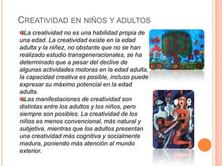 CREATIVIDAD EN NIÑOS Y ADULTOS
La creatividad no es una habilidad propia de
una edad. La creatividad existe en la edad
adulta y la niñez, no obstante que no se han
realizado estudio transgeneracionales, se ha
determinado que a pesar del declive de
algunas actividades motoras en la edad adulta,
la capacidad creativa es posible, incluso puede
expresar su máximo potencial en la edad
adulta.
Las manifestaciones de creatividad son
distintas entre los adultos y los niños, pero
siempre son posibles. La creatividad de los
niños es menos convencional, más natural y
subjetiva, mientras que los adultos presentan
una creatividad más cognitiva y socialmente
madura, poniendo más atención al mundo
exterior.
 