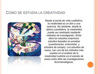 COMO SE ESTUDIA LA CREATIVIDAD
Desde el punto de vista cualitativo,
la creatividad es un don o una
carencia. No obstante, desde la
óptica cuantitativa, la creatividad
puede ser analizada mediante
métodos de investigación. Entre
ellos los estudios empíricos:
estudios basados en pruebas
(cuestionarios, entrevistas y
estudios de campo). Los estudios de
casos, son uno de los métodos más
usados en el análisis de la
creatividad sublime es el estudio de
casos entre ellos las investigaciones
fenomenológicas.
 