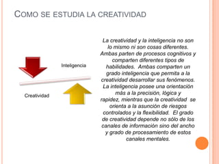 COMO SE ESTUDIA LA CREATIVIDAD
La creatividad y la inteligencia no son
lo mismo ni son cosas diferentes.
Ambas parten de procesos cognitivos y
comparten diferentes tipos de
habilidades. Ambas comparten un
grado inteligencia que permita a la
creatividad desarrollar sus fenómenos.
La inteligencia posee una orientación
más a la precisión, lógica y
rapidez, mientras que la creatividad se
orienta a la asunción de riesgos
controlados y la flexibilidad. El grado
de creatividad depende no sólo de los
canales de información sino del ancho
y grado de procesamiento de estos
canales mentales.
Inteligencia
Creatividad
 
