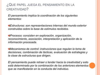 ¿Que papel juega el pensamiento en la creatividad?El pensamiento implica la coordinación de los siguientes elementos:Estructuras: son representaciones internas del mundo exterior construidas sobre la base de estímulos recibidos.Procesos: consisten en exploración, organización, reconocimiento, asociación, interpretación y aplicación de la información procesada.Mecanismos de control: instrucciones que regulan la toma de decisiones, combinación de tácticas, evaluación de estrategias y la clase de estructuras que dirigen.El pensamiento puede retraer o tender hacia la creatividad y esto está determinado por la combinación de los anteriores elementos que se manifestarán en la conducta del individuo.