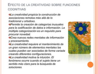 Efecto de la creatividad sobre funciones cognitivasLa creatividad propicia la construcción de asociaciones remotas más allá de lo tradicional u ortodoxo.Permite la creación de categorías inusuales para la codificación de datos e información. La múltiple categorización es un requisito para procurar novedad.Crea nuevas redes mentales de información y procesamiento.La creatividad requiere el mantenimiento de un gran número de elementos mentales las cuales pueden ser asociadas de forma variada creando diferentes configuraciones.La creatividad motiva la intuición. El fenómeno ocurre cuando el sujeto tiene un sentido más claro para la búsqueda de soluciones.