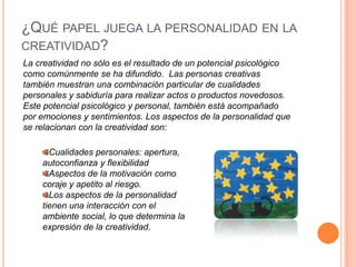 ¿Qué papel juega la personalidad en la creatividad?La creatividad no sólo es el resultado de un potencial psicológico como comúnmente se ha difundido.  Las personas creativas también muestran una combinación particular de cualidades personales y sabiduría para realizar actos o productos novedosos. Este potencial psicológico y personal, también está acompañado por emociones y sentimientos. Los aspectos de la personalidad que se relacionan con la creatividad son:Cualidades personales: apertura, autoconfianza y flexibilidadAspectos de la motivación como coraje y apetito al riesgo.Los aspectos de la personalidad tienen una interacción con el ambiente social, lo que determina la expresión de la creatividad.
