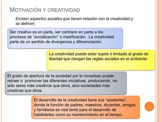 Motivación y creatividadExisten aspectos sociales que tienen relación con la creatividad y se definen:El grado de apertura de la sociedad por lo novedoso puede retraer o  promover las diferentes iniciativas, produciendo  no sólo seres más creativos que otros, sino sociedades más creativas que otras.La creatividad puede estar sujeta o limitada al grado de libertad que otorgan las reglas sociales en el ambiente. Ser creativo es en parte, ser contrario en parte a los procesos de “socialización” o masificación.  La creatividad parte de un sentido de divergencia y diferenciación.El desarrollo de la creatividad tiene sus “asistentes”, donde la función de padres, maestros, docentes, amigos y familiares es vital tanto para el desarrollo de habilidades como su mantenimiento en el tiempo.