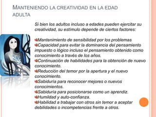 Manteniendo la creatividad en la edad adultaSi bien los adultos incluso a edades pueden ejercitar su creatividad, su estímulo depende de ciertos factores:Mantenimiento de sensibilidad por los problemasCapacidad para evitar la dominancia del pensamiento impuesto o lógico incluso el pensamiento obtenido como conocimiento a través de los años.Continuación de habilidades para la obtención de nuevo conocimiento.Reducción del temor por la apertura y el nuevo conocimiento.Sabiduría para reconocer mejores o nuevos conocimientos.Sabiduría para posicionarse como un aprendiz.Humildad y auto-confianza.Habilidad a trabajar con otros sin temor a aceptar debilidades o incompetencias frente a otros.