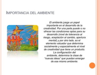 Importancia del ambienteEl ambiente juega un papel importante en el desarrollo de la creatividad. Por una parte puede o no ofrecer las condiciones aptas para su desarrollo (nivel de tolerancia al riesgo, aceptación al cambio, apertura mental) y por otro lado, es el elemento valuador que determina socialmente y espacialmente el nivel de creatividad que tiene un producto. La configuración del ambiente, determina la clase de “nuevas ideas” que puedan emerger de ese mismo ambiente.
