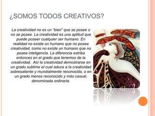 ¿SOMOS TODOS CREATIVOS?La creatividad no es un “bien” que se posee o no se posee. La creatividad es una aptitud que puede poseer cualquier ser humano. En realidad no existe un humano que no posea creatividad, como no existe un humano que no posea inteligencia. La diferencia estriba entonces en el grado que tenemos de la creatividad.  Así la creatividad demostrarse en un grado sublime el cual aduce a la creatividad sobresaliente y mundialmente reconocida, o en un grado menos reconocido y más casual, denominada ordinaria.