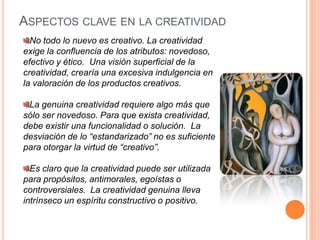 Aspectos clave en la creatividadNo todo lo nuevo es creativo. La creatividad exige la confluencia de los atributos: novedoso, efectivo y ético.  Una visión superficial de la creatividad, crearía una excesiva indulgencia en la valoración de los productos creativos.La genuina creatividad requiere algo más que sólo ser novedoso. Para que exista creatividad, debe existir una funcionalidad o solución. La desviación de lo “estandarizado” no es suficiente para otorgar la virtud de “creativo”.Es claro que la creatividad puede ser utilizada para propósitos, antimorales, egoístas o controversiales.  La creatividad genuina lleva intrínseco un espíritu constructivo o positivo.
