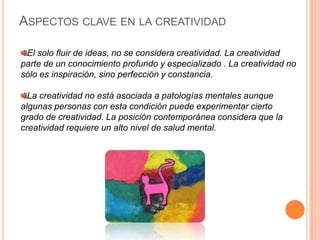 Aspectos clave en la creatividadEl solo fluir de ideas, no se considera creatividad. La creatividad parte de un conocimiento profundo y especializado . La creatividad no sólo es inspiración, sino perfección y constancia.La creatividad no está asociada a patologías mentales aunque algunas personas con esta condición puede experimentar cierto grado de creatividad. La posición contemporánea considera que la creatividad requiere un alto nivel de salud mental.