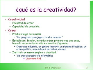 ¿qué es la creatividad? Creatividad Facultad de crear Capacidad de creación. Crear Producir algo de la nada “ Un programa para jugar con el ordenador” Establecer, fundar, introducir por primera vez una cosa, hacerla nacer o darle vida en sentido figurado. Crear una industria, un genero literario, un sistema filosófico, un orden político, necesidades, derechos, abusos. Instituir un nuevo empleo o dignidad. Se creo un puesto de informático Diccionario RAE CRP-2-Creatividad 