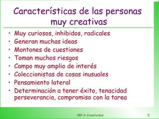 Características de las personas  muy creativas Muy curiosos, inhibidos, radicales Generan muchas ideas Montones de cuestiones Toman muchos riesgos Campo muy amplio de interés Coleccionistas de cosas inusuales Pensamiento lateral Determinación a tener éxito, tenacidad perseverancia, compromiso con la tarea CRP-2-Creatividad 