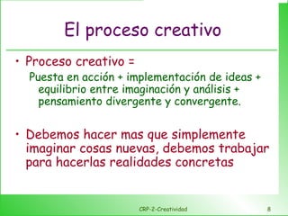 El proceso creativo Proceso creativo =  Puesta en acción + implementación de ideas + equilibrio entre imaginación y análisis + pensamiento divergente y convergente.  Debemos hacer mas que simplemente imaginar cosas nuevas, debemos trabajar para hacerlas realidades concretas CRP-2-Creatividad 
