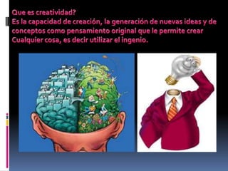 Que es creatividad? Es la capacidad de creación, la generación de nuevas ideas y de conceptos como pensamiento original que le permite crear  Cualquier cosa, es decir utilizar el ingenio. 