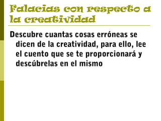 Falacias con respecto a
la creatividad
Descubre cuantas cosas erróneas se
dicen de la creatividad, para ello, lee
el cuento que se te proporcionará y
descúbrelas en el mismo
 
