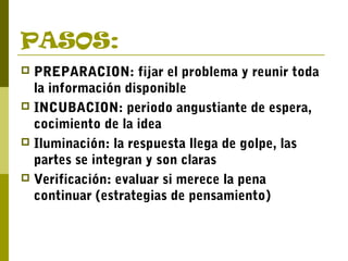 PASOS:
 PREPARACION: fijar el problema y reunir toda
la información disponible
 INCUBACION: periodo angustiante de espera,
cocimiento de la idea
 Iluminación: la respuesta llega de golpe, las
partes se integran y son claras
 Verificación: evaluar si merece la pena
continuar (estrategias de pensamiento)
 