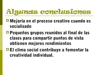 Algunas conclusiones
 Mejoría en el proceso creativo cuando es
socializado
 Pequeños grupos reunidos al final de las
clases para compartir puntos de vista
obtienen mejores rendimientos
 El clima social contribuye a fomentar la
creatividad individual.
 
