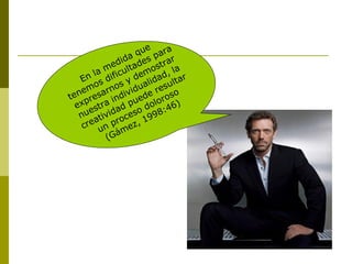 En la medida que
tenemos dificultades para
expresarnos y demostrar
nuestra individualidad, la
creatividad puede resultar
un proceso doloroso
(Gámez, 1998:46)
 