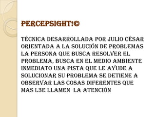 PercepSight!©Técnica desarrollada por Julio César Orientada a la solución de problemas La persona que busca resolver el problema, busca en el medio ambiente inmediato una pista que le ayude a solucionar su problema Se detiene a observar las cosas diferentes que mas l3e llamen  la atención