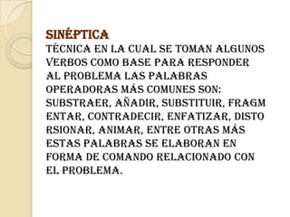 SinépticaTécnica en la cual se toman algunos verbos como base para responder al problema las palabras operadoras más comunes son: Substraer, añadir, substituir, fragmentar, contradecir, enfatizar, distorsionar, animar, entre otras más Estas palabras se elaboran en forma de comando relacionado con el problema.