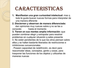 caracteristicasManifiestan una gran curiosidad intelectual: mas q  todo le gusta buscar nuevas formas para interpretar de una manera diferente 2. Disciernen y observan de manera diferenciada:  dan opiniones muy nuevas sobre q no se las a conocido           hasta el momento3. Tienen en sus mentes amplia información :que pueden combinar elegir y extrapolar para resolver problemas en cualquier situación q seles presente4. No están pendientes de lo que los otros piensan sobre ellos y se hallan bastante liberados de restricciones e inhibiciones convencionales. Poseen capacidad de redefinición, es decir para reacomodar ideas, conceptos, gente y cosas, para trasponer las funciones de los objetos y utilizarlas de maneras nuevas