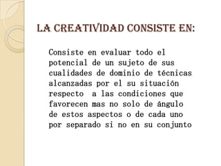La creatividad consiste en: Consiste en evaluar todo el potencial de un sujeto de sus cualidades de dominio de técnicas alcanzadas por el su situación respecto  a las condiciones que favorecen mas no solo de ángulo de estos aspectos o de cada uno por separado si no en su conjunto