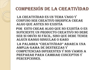 Compresión de la creatividad    La creatividad es un tema vago y confuso ser creativo significa crear algo que antes no existía   Por  esto crear algo que no existía o es suficiente un producto creativo no debe ser ni obvio ni fácil, sino que debe tener algún rasgo singular o raro    La palabra “creatividad” abarca una amplia gama de destrezas y competencias diferentes Y nos vamos a preparar para cambiar conceptos y percepciones.