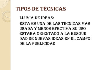 Tipos de técnicas   Lluvia de ideas:   Esta es una de las técnicas mas usada y menos efectiva su uso estaba orientado a la busque dad de nuevas ideas en el campo de la publicidad