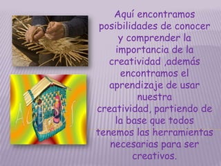 Aquí encontramos posibilidades de conocer y comprender la importancia de la creatividad ,además encontramos el aprendizaje de usar nuestra creatividad, partiendo de la base que todos tenemos las herramientas necesarias para ser creativos. 