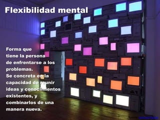 Flexibilidad mentalForma que tiene la persona de enfrentarse a los problemas. Se concreta en la capacidad de reunir ideas y conocimientos existentes, y combinarlos de una manera nueva.Fuente: Antonio Pamos