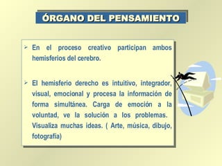 En el proceso creativo participan ambos hemisferios del cerebro. El hemisferio derecho es intuitivo, integrador, visual, emocional y procesa la información de forma simultánea. Carga de emoción a la voluntad, ve la solución a los problemas.  Visualiza muchas ideas. ( Arte, música, dibujo, fotografía) ÓRGANO DEL PENSAMIENTO 