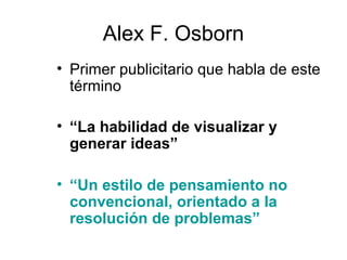 Alex F. Osborn
• Primer publicitario que habla de este
término
• “La habilidad de visualizar y
generar ideas”
• “Un estilo de pensamiento no
convencional, orientado a la
resolución de problemas”

 