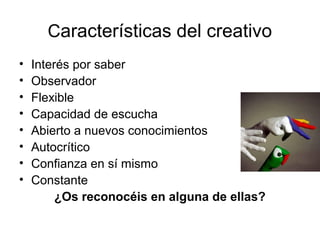 Características del creativo
•
•
•
•
•
•
•
•

Interés por saber
Observador
Flexible
Capacidad de escucha
Abierto a nuevos conocimientos
Autocrítico
Confianza en sí mismo
Constante
¿Os reconocéis en alguna de ellas?

 