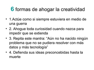 6 formas de ahogar la creatividad
• 1.Actúe como si siempre estuviera en medio de
una guerra
• 2. Ahogue toda curiosidad cuando nazca para
impedir que se extienda
• 3. Repita este mantra: “Aún no ha nacido ningún
problema que no se pudiera resolver con más
datos y más tecnología”
• 4. Defienda sus ideas preconcebidas hasta la
muerte

 
