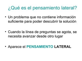 ¿Qué es el pensamiento lateral?
• Un problema que no contiene información
suficiente para poder descubrir la solución
• Cuando la línea de preguntas se agota, se
necesita avanzar desde otro lugar
• Aparece el PENSAMIENTO LATERAL

 