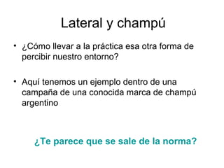 Lateral y champú
• ¿Cómo llevar a la práctica esa otra forma de
percibir nuestro entorno?
• Aquí tenemos un ejemplo dentro de una
campaña de una conocida marca de champú
argentino

¿Te parece que se sale de la norma?

 