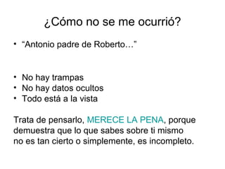 ¿Cómo no se me ocurrió?
• “Antonio padre de Roberto…”

• No hay trampas
• No hay datos ocultos
• Todo está a la vista
Trata de pensarlo, MERECE LA PENA, porque
demuestra que lo que sabes sobre ti mismo
no es tan cierto o simplemente, es incompleto.

 