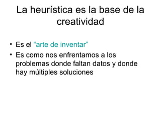 La heurística es la base de la
creatividad
• Es el “arte de inventar”
• Es como nos enfrentamos a los
problemas donde faltan datos y donde
hay múltiples soluciones

 