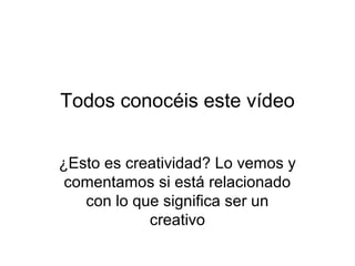Todos conocéis este vídeo
¿Esto es creatividad? Lo vemos y
comentamos si está relacionado
con lo que significa ser un
creativo

 
