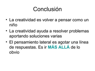 Conclusión
• La creatividad es volver a pensar como un
niño
• La creatividad ayuda a resolver problemas
aportando soluciones varias
• El pensamiento lateral es agotar una línea
de respuestas. Es ir MÁS ALLÁ de lo
obvio

 
