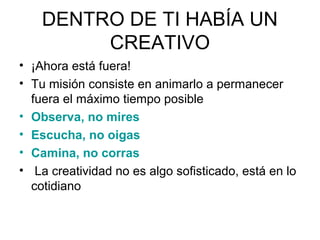 DENTRO DE TI HABÍA UN
CREATIVO
• ¡Ahora está fuera!
• Tu misión consiste en animarlo a permanecer
fuera el máximo tiempo posible
• Observa, no mires
• Escucha, no oigas
• Camina, no corras
• La creatividad no es algo sofisticado, está en lo
cotidiano

 