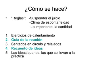 ¿Cómo se hace?
•

“Reglas”: -Suspender el juicio
-Clima de espontaneidad
-Lo importante, la cantidad

1.
2.
3.
4.
5.

Ejercicios de calentamiento
Guía de la reunión
Sentados en círculo y relajados
Recuento de ideas
Las ideas buenas, las que se llevan a la
práctica

 