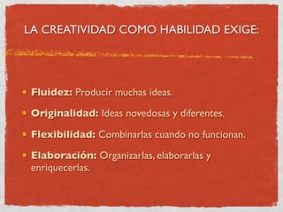 LA CREATIVIDAD COMO HABILIDAD EXIGE:




 Fluidez: Producir muchas ideas.

 Originalidad: Ideas novedosas y diferentes.

 Flexibilidad: Combinarlas cuando no funcionan.

 Elaboración: Organizarlas, elaborarlas y
 enriquecerlas.
 