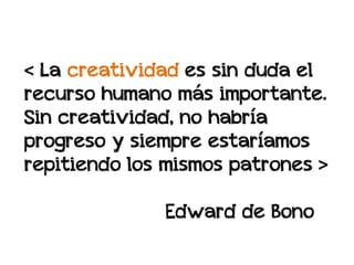 < La creatividad es sin duda el
recurso humano más importante.
Sin creatividad, no habría
progreso y siempre estaríamos
repitiendo los mismos patrones >

              Edward de Bono
 