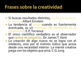    Si buscas resultados distintos, no hagas siempre
    lo mismo. Albert Einstein
   La tendencia al éxito cuando es fuertemente
    acentuada, es un enemigo del desarrollo de la
    creatividad. E.P. Torrance
   El único científico verdadero es el observador
    que carece de prejuicios. Dr. James T. Kent
   La creación de algo nuevo no se logra con el
    intelecto, sino por el instinto lúdico que actúa
    desde una necesidad interior. La mente creativa
    juega con los objetos que ama. C.G.Jung
 