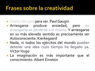  Cierro mis ojos para ver. Paul Gaugin
 Arriesgarse produce ansiedad, pero no
  arriesgarse es perderse a sí mismo. Y arriesgarse
  en su más elevado sentido es precisamente ser
  Autoconsciente. Kierkegaard
 Nada, ni todos los ejércitos del mundo pueden
  detener una idea cuyo tiempo ha llegado ya.
  Victor Hugo
 La imaginación es más importante que el
  conocimiento. Albert Einstein
 